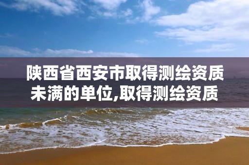 陜西省西安市取得測繪資質未滿的單位,取得測繪資質未滿幾個月的單位可以不參加年度注冊