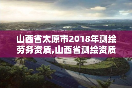 山西省太原市2018年測繪勞務資質,山西省測繪資質查詢