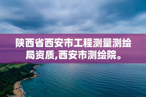 陜西省西安市工程測量測繪局資質,西安市測繪院。