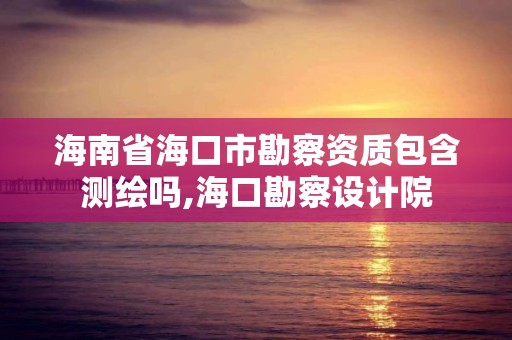 海南省?？谑锌辈熨Y質包含測繪嗎,海口勘察設計院