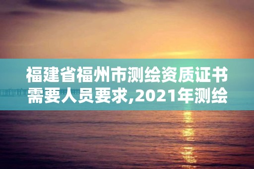 福建省福州市測繪資質證書需要人員要求,2021年測繪資質人員要求