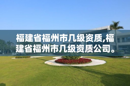 福建省福州市幾級資質,福建省福州市幾級資質公司。