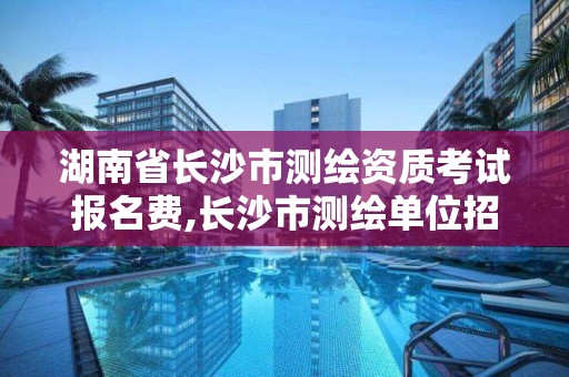 湖南省長沙市測繪資質考試報名費,長沙市測繪單位招聘