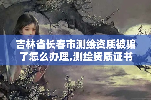 吉林省長春市測繪資質被騙了怎么辦理,測繪資質證書是什么。