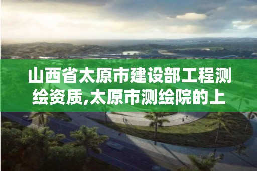 山西省太原市建設部工程測繪資質,太原市測繪院的上級單位