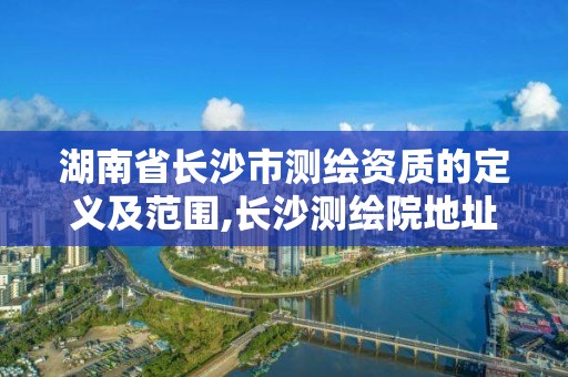 湖南省長沙市測繪資質(zhì)的定義及范圍,長沙測繪院地址