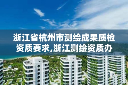 浙江省杭州市測繪成果質檢資質要求,浙江測繪資質辦理流程