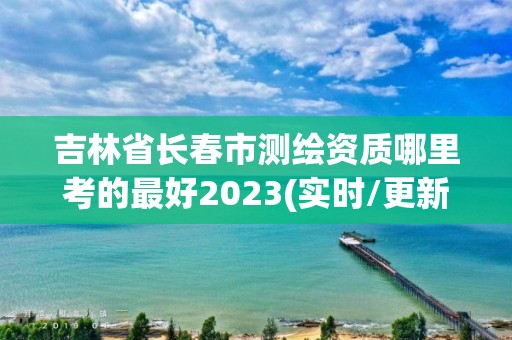 吉林省長春市測繪資質(zhì)哪里考的最好2023(實時/更新中)