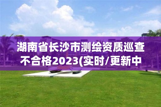 湖南省長沙市測繪資質巡查不合格2023(實時/更新中)