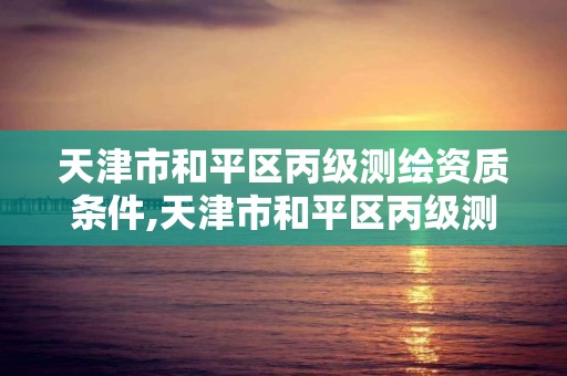 天津市和平區丙級測繪資質條件,天津市和平區丙級測繪資質條件最新