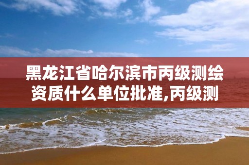 黑龍江省哈爾濱市丙級測繪資質什么單位批準,丙級測繪資質要求。