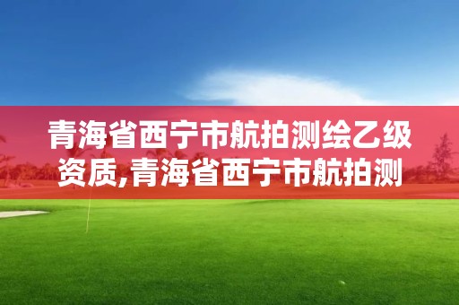 青海省西寧市航拍測繪乙級資質,青海省西寧市航拍測繪乙級資質公司名單