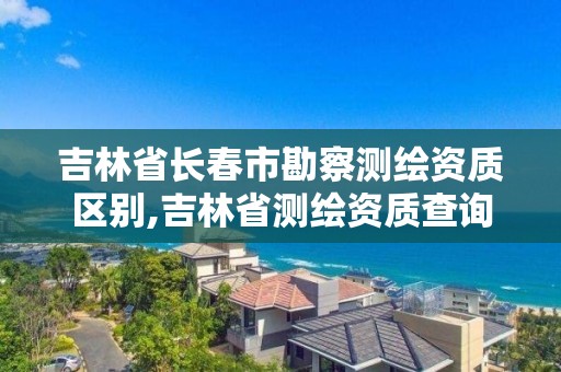 吉林省長春市勘察測繪資質區別,吉林省測繪資質查詢