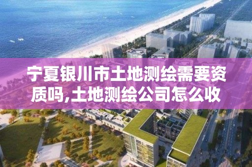 寧夏銀川市土地測繪需要資質嗎,土地測繪公司怎么收費標準