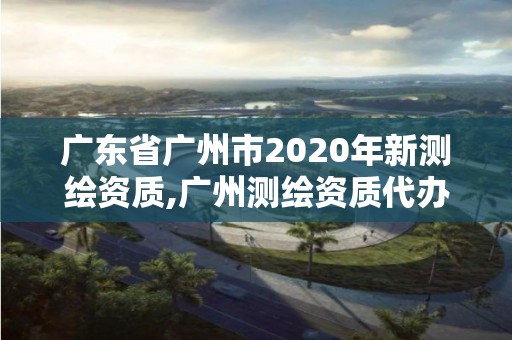 廣東省廣州市2020年新測繪資質,廣州測繪資質代辦