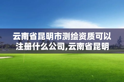 云南省昆明市測繪資質(zhì)可以注冊什么公司,云南省昆明市測繪資質(zhì)可以注冊什么公司