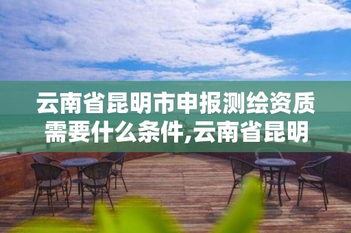 云南省昆明市申報測繪資質需要什么條件,云南省昆明市申報測繪資質需要什么條件才能申請。