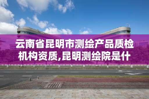 云南省昆明市測繪產品質檢機構資質,昆明測繪院是什么單位