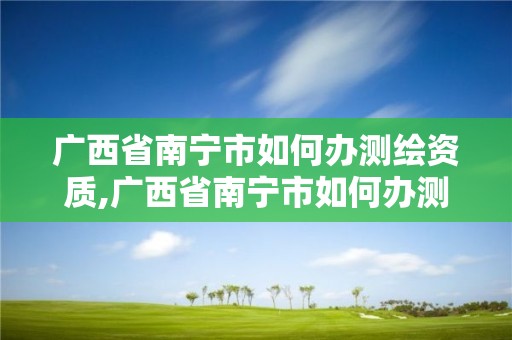 廣西省南寧市如何辦測繪資質,廣西省南寧市如何辦測繪資質證書呢