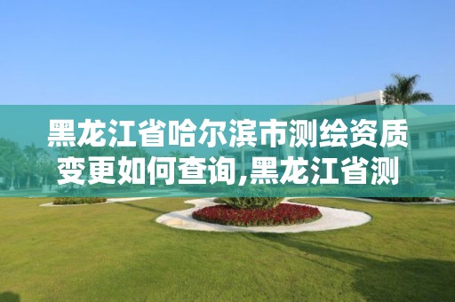 黑龍江省哈爾濱市測繪資質變更如何查詢,黑龍江省測繪資質延期通知