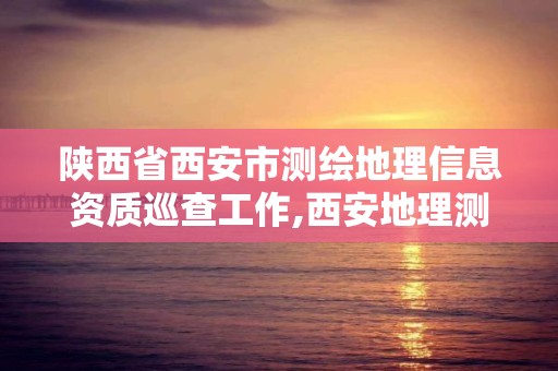 陜西省西安市測繪地理信息資質(zhì)巡查工作,西安地理測繪局。