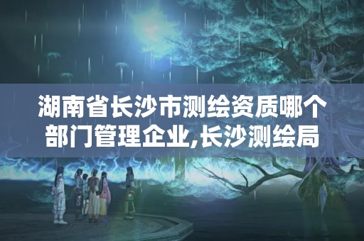 湖南省長沙市測繪資質(zhì)哪個部門管理企業(yè),長沙測繪局在哪