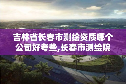 吉林省長春市測繪資質哪個公司好考些,長春市測繪院工資待遇。