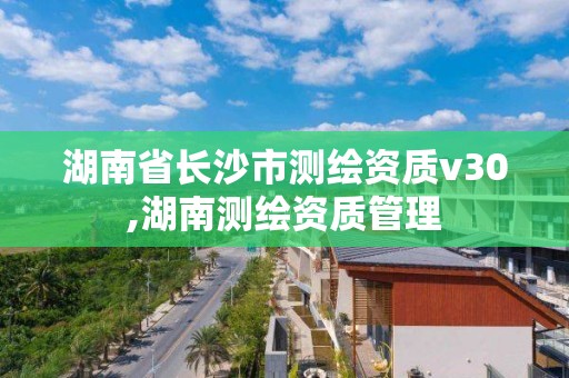 湖南省長沙市測繪資質v30,湖南測繪資質管理