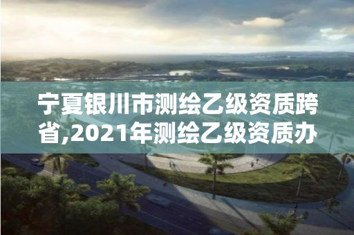 寧夏銀川市測繪乙級資質跨省,2021年測繪乙級資質辦公申報條件