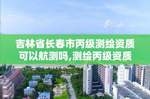 吉林省長春市丙級測繪資質可以航測嗎,測繪丙級資質可以承攬業務范圍