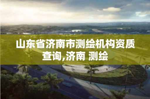 山東省濟南市測繪機構資質(zhì)查詢,濟南 測繪