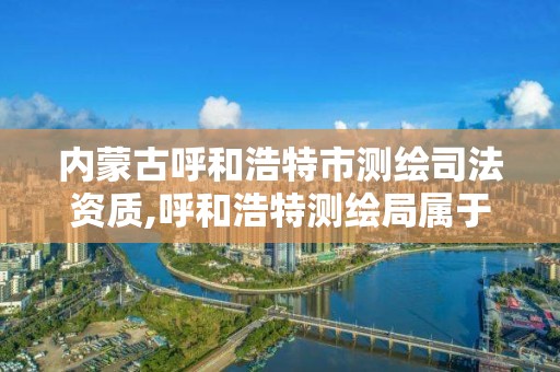 內蒙古呼和浩特市測繪司法資質,呼和浩特測繪局屬于什么單位管理