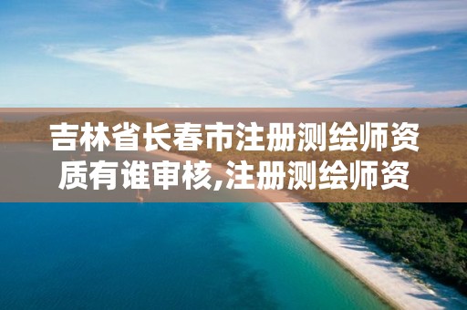 吉林省長春市注冊測繪師資質有誰審核,注冊測繪師資質單位審核。