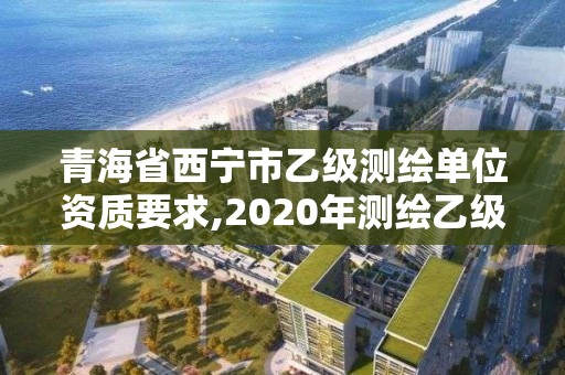 青海省西寧市乙級測繪單位資質(zhì)要求,2020年測繪乙級資質(zhì)申報條件