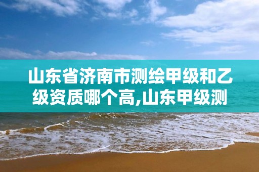 山東省濟南市測繪甲級和乙級資質哪個高,山東甲級測繪單位。