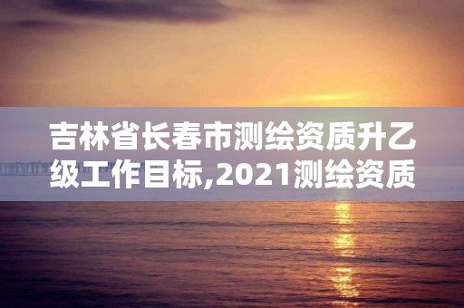 吉林省長春市測繪資質升乙級工作目標,2021測繪資質乙級人員要求