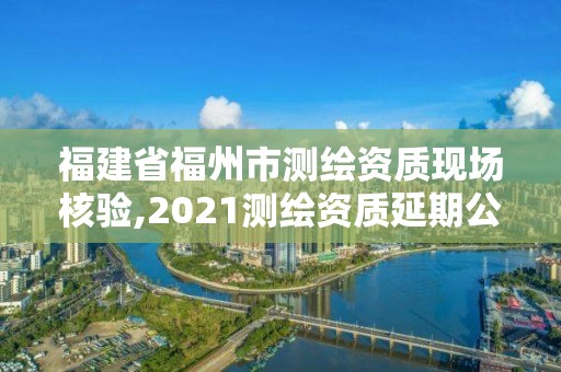 福建省福州市測繪資質現場核驗,2021測繪資質延期公告福建省