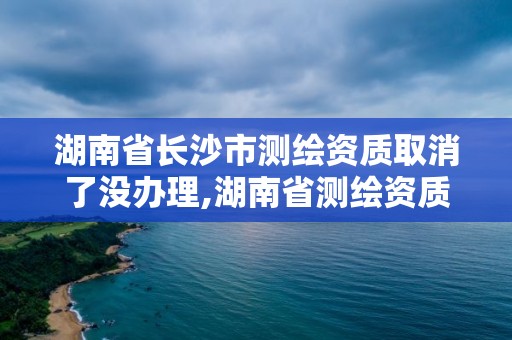 湖南省長(zhǎng)沙市測(cè)繪資質(zhì)取消了沒(méi)辦理,湖南省測(cè)繪資質(zhì)查詢(xún)