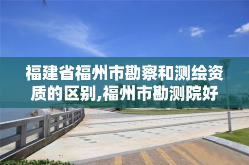 福建省福州市勘察和測繪資質的區別,福州市勘測院好進嗎。