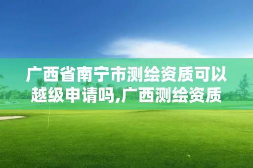 廣西省南寧市測繪資質可以越級申請嗎,廣西測繪資質延期一年。