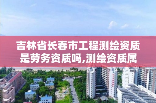 吉林省長春市工程測繪資質是勞務資質嗎,測繪資質屬于哪個部門管