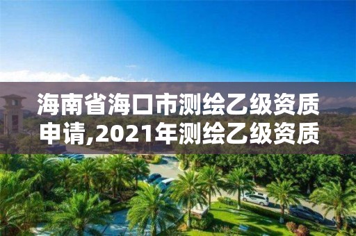 海南省海口市測繪乙級資質申請,2021年測繪乙級資質申報制度