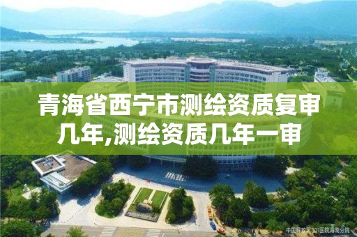 青海省西寧市測繪資質(zhì)復(fù)審幾年,測繪資質(zhì)幾年一審