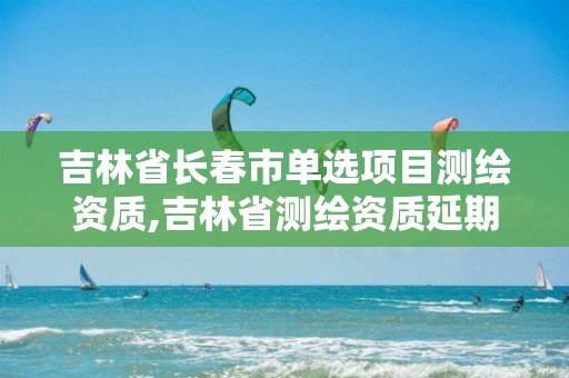 吉林省長春市單選項(xiàng)目測繪資質(zhì),吉林省測繪資質(zhì)延期