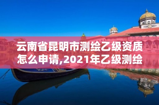 云南省昆明市測繪乙級資質怎么申請,2021年乙級測繪資質申報材料