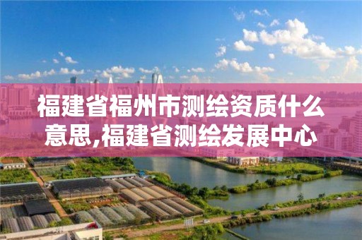 福建省福州市測繪資質(zhì)什么意思,福建省測繪發(fā)展中心