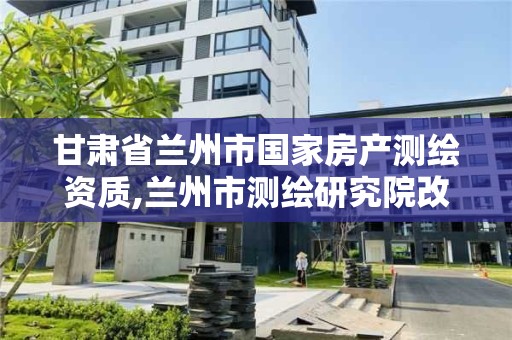 甘肅省蘭州市國家房產測繪資質,蘭州市測繪研究院改企了嗎