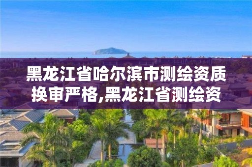 黑龍江省哈爾濱市測繪資質換審嚴格,黑龍江省測繪資質延期通知