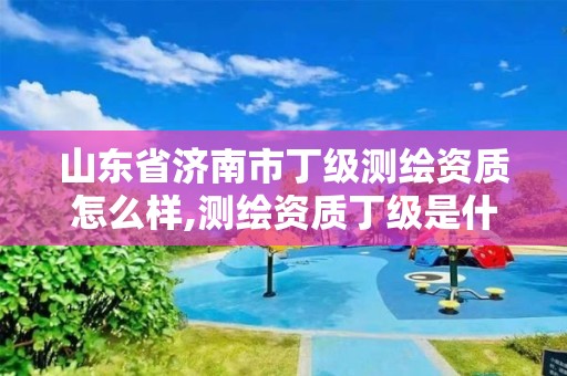 山東省濟南市丁級測繪資質怎么樣,測繪資質丁級是什么意思。