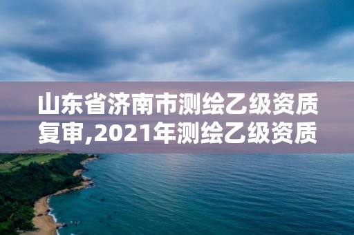 山東省濟(jì)南市測(cè)繪乙級(jí)資質(zhì)復(fù)審,2021年測(cè)繪乙級(jí)資質(zhì)申報(bào)制度